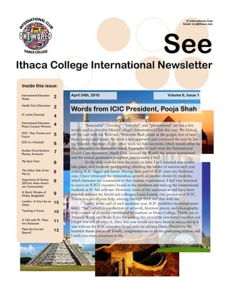 IC International Club
                                                                                                          Email: icic@Ithaca.edu




                                                                                             See
Ithaca College International Newsletter
 Inside this issue:

 International Education
                           2    April 24th, 2010                                                Volume 6, Issue 1
 Week

 Health Care Discussion
                           2
                                Words from ICIC President, Pooja Shah
 IC Limits Diversity
                           4
 International Education
 Photo Contest Winners
                           4              ―Successful‖, ―exciting‖, ―colorful‖, and ―phenomenal‖ are but a few
                                words used to describe Ithaca College‘s International Club this year. We kicked
 ICIC– Past, Present and
 Future
                           5    off the year with the Welcome/Welcome Back picnic at the gorges, lots of new
                                faces, energy and hopes. We took a new approach and continued the year by hav-
 ICIC In a Nutshell
                           6    ing biweekly meetings. Every other week we held an event, which would either be
                                fun, interactive or discussion based. Examples of such were the International
 Student Contributions-
 Photos, Artworks
                           7    Health Care discussion, Mardi Gras Around the World, the soccer tournament
                                and the annual graduation reception, just to name a few!
 My Ayiti Cheri                           As the club evolved over the years, so have I as I watched new events
                           8
                                take place, new students participating, climbing the ladder of success each year
 The Other Side of the          making ICIC bigger and better. Having been part of ICIC since my freshman
 Mirror
                           8
                                year, I have witnessed the tremendous growth of interest shown by students,
 Importance of Census           which increases my connection to this student organization. I feel very honored
 2010 for Asian Ameri-
                           9
 can Communities                to serve on ICIC‘s executive board as the president and making the international
                                students at IC feel at home. However, none of the successes would have been
 A Quick Glimpse of
 Dhaka, Bangladesh
                           9    possible without my friend and colleague Laura Louon, vice-president of ICIC.
                                Thank you for all your help, sticking through thick and thin with me.
 London– A City Like no    10
 Other                                    Lastly, at the end of each academic year, ICIC publishes its annual news-
                                letter, ―See‖, which is a collection of art work, literature pieces, and photography
 Teaching in Korea         10   with a touch of diversity contributed by students at Ithaca College. Thank you to
                                Amanda Wong and Romi Ezzo for putting this incredible newsletter together and
 A Talk with Mr. Masa-     11
 hiro Kitazume                  I hope you will all enjoy it. Also, this year would not have been as successful as it
                                was without the ICIC executive board and our advisor Diana Dimitrova. My
 Meet the Current          12
 Eboard!                        heartfelt thank you to all! Finally, congratulations to all the graduating seniors and
                                I wish you many successes in life.
 