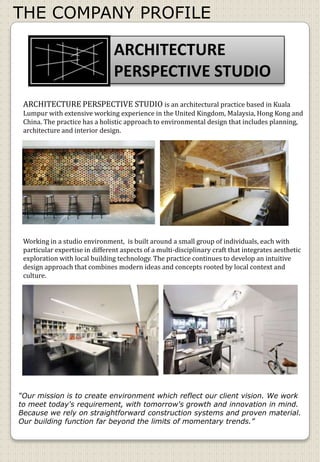 THE COMPANY PROFILE
ARCHITECTURE
PERSPECTIVE STUDIO
ARCHITECTURE PERSPECTIVE STUDIO is an architectural practice based in Kuala
Lumpur with extensive working experience in the United Kingdom, Malaysia, Hong Kong and
China. The practice has a holistic approach to environmental design that includes planning,
architecture and interior design.
Working in a studio environment, is built around a small group of individuals, each with
particular expertise in different aspects of a multi-disciplinary craft that integrates aesthetic
exploration with local building technology. The practice continues to develop an intuitive
design approach that combines modern ideas and concepts rooted by local context and
culture.
“Our mission is to create environment which reflect our client vision. We work
to meet today's requirement, with tomorrow's growth and innovation in mind.
Because we rely on straightforward construction systems and proven material.
Our building function far beyond the limits of momentary trends.”
 
