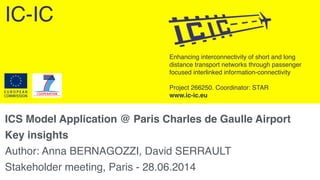 Enhancing interconnectivity of short and long
distance transport networks through passenger
focused interlinked information-connectivity 
 
Project 266250. Coordinator: STAR 
www.ic-ic.eu
ICS Model Application @ Paris Charles de Gaulle Airport!
Key insights!
Author: Anna BERNAGOZZI, David SERRAULT"
Stakeholder meeting, Paris - 28.06.2014
IC-IC
 