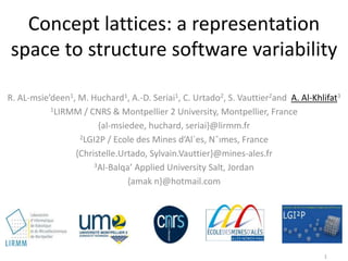 Concept lattices: a representation
space to structure software variability
R. AL-msie’deen1, M. Huchard1, A.-D. Seriai1, C. Urtado2, S. Vauttier2and A. Al-Khlifat3
1LIRMM / CNRS & Montpellier 2 University, Montpellier, France
{al-msiedee, huchard, seriai}@lirmm.fr
2LGI2P / Ecole des Mines d’Al`es, Nˆımes, France
{Christelle.Urtado, Sylvain.Vauttier}@mines-ales.fr
3Al-Balqa’ Applied University Salt, Jordan
{amak n}@hotmail.com
1
 