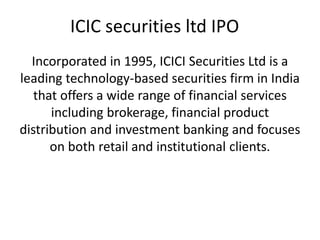 ICIC securities ltd IPO
Incorporated in 1995, ICICI Securities Ltd is a
leading technology-based securities firm in India
that offers a wide range of financial services
including brokerage, financial product
distribution and investment banking and focuses
on both retail and institutional clients.
 