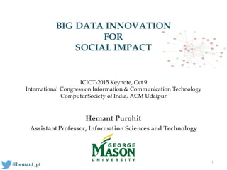 BIG DATA INNOVATION
FOR
SOCIAL IMPACT
Hemant Purohit
Assistant Professor, Information Sciences and Technology
1
@hemant_pt
ICICT-2015 Keynote, Oct 9
International Congress on Information & Communication Technology
Computer Society of India, ACM Udaipur
 
