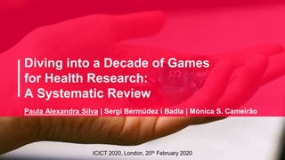 Diving into a Decade of Games
for Health Research:
A Systematic Review
ICICT 2020, London, 20th February 2020
Paula Alexandra Silva | Sergi Bermúdez i Badia | Mónica S. Cameirão
 