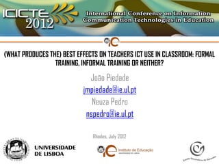 (WHAT PRODUCES THE) BEST EFFECTS ON TEACHERS ICT USE IN CLASSROOM: FORMAL
                 TRAINING, INFORMAL TRAINING OR NEITHER?

                             João Piedade
                           jmpiedade@ie.ul.pt
                              Neuza Pedro
                            nspedro@ie.ul.pt

                              Rhodes, July 2012
 