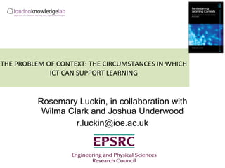 THE PROBLEM OF CONTEXT: THE CIRCUMSTANCES IN WHICH ICT CAN SUPPORT LEARNING Rosemary Luckin, in collaboration with Wilma Clark and Joshua Underwood [email_address] ,[object Object],[object Object]