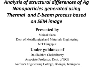 Analysis of structural differences of Ag
Nanoparticles generated using
Thermal and E-beam process based
on SEM image
Presented by
Mainak Saha
Dept of Metallurgical and Materials Engineering
NIT Durgapur
Under guidance of
Dr. Shubhro Chakrabartty
Associate Professor, Dept. of ECE
Aurora’s Engineering College, Bhongir, Telangana
 