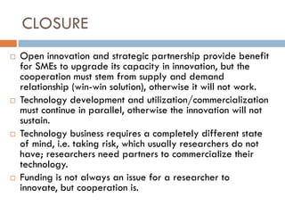 CLOSURE
 Open innovation and strategic partnership provide benefit
for SMEs to upgrade its capacity in innovation, but the
cooperation must stem from supply and demand
relationship (win-win solution), otherwise it will not work.
 Technology development and utilization/commercialization
must continue in parallel, otherwise the innovation will not
sustain.
 Technology business requires a completely different state
of mind, i.e. taking risk, which usually researchers do not
have; researchers need partners to commercialize their
technology.
 Funding is not always an issue for a researcher to
innovate, but cooperation is.
 