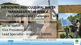 IMPROVING AGRICULTURAL WATER
MANAGEMENT IN AFRICA
Opportunities and Challenges
Ian W Makin
Vice President (ICID)
Lead Specialist - Irrigation (IWMI)
1
4th African Regional Conference, Aswan - 26 April 2016
 