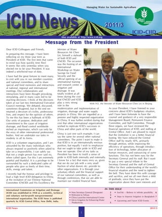 Managing Water for Sustainable Agriculture




                                                                                                          2011/3
                                                       Also available at http://www.icid.org

                                       Message from the President
Dear ICID Colleagues and Friends,                   Minister of Water
                                                    Resources Mr Chen
In preparing this message, I have been
                                                    Lei, himself a stalwart
reflecting on my three year term as
                                                    of both ICID and
President of ICID. The first item that came
                                                    CNCID. The occasion
to mind was how quickly time flies!
                                                    was the hosting of an
It seems like only yesterday when you
                                                    International
elected me to be your President. It was
                                                    Workshop on Water
indeed a whirlwind tour of duty.
                                                    Savings for Food
I have had the great fortune to meet many,          Security and the
to visit with you in our member countries           official opening of an
and national committees, and to share               international training
special and fond memories and interactions          and research center in
at national, regional and international             irrigation and
meetings. Our collaborations and                    drainage. It was
interactions have been thought provoking,           totally evident at all
stimulating, and in many cases led to far           times during the visit
reaching decisions. I think of the decisions        that CNCID and ICID
taken at our last two International Executive       play a very strong              With H.E. the Minister of Water Resources Chen Lei in Beijing
Council meetings. We debated, discussed,            role in the
sometimes disagreed, but in the end we              modernization and implementation of               As your President, I have listened to your
retained a decorum of civility, professiona-        irrigation, drainage and water supply             concerns about ICID’s budgetary situation,
lism, and respect for the opinion of others.        projects in China. We are regarded as a           and I have been fortunate to have the
To me this has been a hallmark of ICID.             premier and highly respected organization         counsel and guidance of a very responsible
Our unity of purpose, dedication and                in China. It was further evident during that      Management Board, Permanent Finance
commitment to the cause of irrigation               visit that other international organizations      Committee, and Staff Committee. Through
drainage, and flood control worldwide               wished to replicate ICID’s successes in           these organs, we have reviewed the
etched an imprimatur, which can only be             China and other parts of the world.               financial operations of ICID, and staffing at
the envy of other international professional                                                          Central Office. And I am pleased to report
                                                    China is just one such example. I can             that the institution is on a better financial
bodies. And we undertake our tasks in
                                                    say the same for several other national           footing. We have reduced the Central
modesty in all its forms.
                                                    committees. The point I want to make is           Office staff by nearly 50%, primarily
ICID is a volunteer organization, and I am          that ICID is in an internationally envious        through attrition, while improving the
astounded by the many individuals who               position, but equally I wish to emphasize         efficiency of operations, through introduc-
always respond so positively when asked to          that we ought to take pride in ICID and           tion of technology, better allocation of
take on a responsibility. I can safely say          how we operate. One of my tasks as                human resources, and outsourcing of some
that not a single person has ever said no,          President has been to instill a sense of          functions. This has not been easy for the
when called upon. For this I am extremely           pride in ICID both internally and externally. Secretary General and his staff. But I want
grateful and thankful. It is a privilege to be      I know for a fact that many envy us, given        to pay a very special tribute to the
surrounded by such a dedicated cadre of             that we do our job with a very small              Secretary General and the staff of Central
people who give so freely of their time,            fraction of what donors etc. provide to           Office for their understanding of the world’s
skills, energy and talent.                          other organizations. It is through your           financial situation and the need to tighten
                                                    voluntary efforts and the financial support       the belt. They have done this with courage
I recently had the honour and privilege to          of our national committees, as well as
lead a high level ICID delegation to China,                                                           and sacrifice, and we all owe them a debt
                                                    through conferences, that we are able to          of gratitude, since they have put the
at the invitation of our Chinese National           maintain our modest financial base.
Committee (CNCID) and His Excellency the                                                              organization above their own interests and


International Commission on Irrigation and Drainage                                                       IN THIS ISSUE
(ICID) was established in 1950 as a scientific, technical      •   New Secretary General (Designate)          2   • SonTek – Believe in infinite possibility   6
and voluntary not-for-profit non-governmental                  •   Welcome to Tehran                          3
                                                               •   China Launches International Centre        4   • Steps to Improve Irrigation in Bangladesh 7
international organization. The ICID News is published
                                                               •   Micro Irrigation for Enhancing Water           • Upcoming and Future ICID Events            8
quarterly by ICID Central Office, New Delhi, India.
                                                                   Productivity                               5

ICID News                                                                                                                                               2011/3
                                                                             1
 