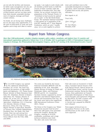are not only the facilities and structures       our goals. I am ready to work closely with        more and contribute more to the
for better water management, but also are        all members of ICID family to fulfill the         sustainable development of irrigated
the great cultural heritage. I am always         mission of ICID. Currently under the              agriculture, which eventually contribute
encouraged and moved by the wonders              leadership of President Hon. Prof. Bart           to global food security and poverty
of these projects and we can draw spirits        Schultz, we are actively involved in the          alleviation.
from them towards sustainable develop-           preparations of the Thematic Priority 2.2
ment of irrigation, drainage and flood           ‘‘Contribute to food security by optimal          Best regards to all.
control schemes.                                 use of water’’ of the 6th World Water             Yours truly,
                                                 Forum. The Australian National Committee
No doubt, we are facing many challenges,         is fully geared up in preparation of the
but we also have many opportunities. It is       63rd IEC meeting and 7th Asian Regional
the spirit of ICID family to unite and work      Conference, which are only 7 months               Dr. Gao Zhanyi,
together and to help each other to realize       away. Let us work together to achieve             President, ICID




                                        Report from Tehran Congress
More than 1200 professionals, scientists, irrigation managers, policy makers, consultants, and students from 55 countries and
international organizations gathered in Tehran from 15 to 23 October 2011 to participate in ICID’s 21stInternational Congress on
Irrigation & Drainage, the 8thInternational Micro-irrigation Congress, and the 62nd meeting of the International Executive Council.




                                                                                                                                                   Photo: www.President.ir
            H.E. Mahmoud Ahmadinejad, President, I.R. of Iran (inset) addressing delegates at the Opening Ceremony of the 21st Congress



T  he 21st ICID Congress was opened
    by H.E. Mahmoud Ahmadinejad,
President, I.R. of Iran. The event was
                                                 The event was hosted by the Iranian
                                                 National Committee (IRNCID) with the
                                                 leadership of H.E. M.R. Attarzadeh,
                                                                                                   FAO side event on Investment in North
                                                                                                   Africa; Australian Special Session; FAO-
                                                                                                   ICID Special Session, Special Session on
graced by the presence of high profile           Deputy Minister of Energy for Water and           6th World Water Forum, and the Young
guests and dignitaries - H.E. Pawan Kumar        Wastewater Affairs, and Chairman,                 Professionals meeting. During the Opening
Bansal, Minister of Water Resources from         IRNCID and Dr. S.A. Assadollahi,                  Session, three publications (a) Towards
India; H.E. Khalialian, Minister of Jihad-e-     Secretary General, supported by several           Sustainable Development of Tidal Areas:
Agriculture, H.E. Namjoo, Ministry of            Ministries and National Organizations             Some Principles and Experiences (Prepared
Energy, I.R. of Iran; H.E. Dr. Shavkat           (Private and Government) from Iran. All           by WG-SDTA); (b) Half a Century with
Khamraev, Deputy Minister of Water and           the events were held at the magnificent           IRNCID; and (c) History of Water
Agriculture, Uzbekistan; H.E. Li Guoying,        IRIB International Conference Center              in Ancient Iran, prepared by IRNCID
Vice Minister, Ministry of Water                 (IICC), Tehran.                                   were released.
Resources, China; H.E. Eng. C.K.Chiza,
Deputy Minister of Agriculture, Republic         The theme of the Congress was “Water              Post-congress technical tours to
of Tanzania, Pres. Chandra Madramootoo,          Productivity towards Food Security”.              Mazandaran Province on the north,
Presidents Hon. Aly Shady, Prof. Bart            More than 200 papers were presented               and Khuzestan on the south of Iran
Schultz, Peter Lee and serving Vice              during the Congress. Besides the                  were organized.
Presidents and Vice Presidents Hon., and         Congress, meetings of 30 ICID
Senior Officers from the FAO, ADB,               workbodies, workshops and a large
and WWC.                                         technical exhibition were held.
                                                 The other side events held were



ICID News                                                                                                                                 2011/4
                                                                        2
 