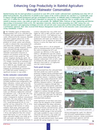 Enhancing Crop Productivity in Rainfed Agriculture
                        through Rainwater Conservation
Rainfed farming (aka dry land agriculture) is practiced on some 80% of the world’s cultivated land, contributing more than 50% of
global food production. The productivity of rainfall in most regions of the world is relatively low and there is a considerable scope
to improve through rainfall management and agro technological interventions. In Vidharbh region of Maharashtra State of India,
some 93% (5 million ha) of the cultivated land is dependent on rainwater for crop production. Due to variable and uncertain
rainfall in monsoon season, crop yields are quite low and unstable. Dr. Subhash Taley, Professor of Agri. Engineering and Director
Agro-ecology & Environment Centre at Dr. P.D. Agriculture University, Akola has been promoting since 2007 various low cost
innovative agronomic and engineering techniques of in-situ soil and rain water conservation and harvesting through farm ponds in
a participatory approach. Prof. Taley received ICID Watsave Management Award 2011 for his innovative water conservation and
saving contribution. A brief:


I n the Vidarbha region of Maharashtra,         contour cultivation the crop yields were




                                                                                                                                                   Photos: Subhash Taley
  approximately 93% of its cultivated area      higher by 39% to 88% and the water use
is rainfed, and crop production is signifi-     efficiency of 0.55 - 2.67 kg/ha-mm was
cantly influenced by the monsoon. Rainfed       achieved. Similarly trends of higher crop
agriculture supports about 65% of the           productivity and water use efficiency were
rural population and is also the major          observed in case of opening of alternate
producer of cereals, pulses and oilseeds.       furrows in across the slope and in contour
in order to enhance the crop productivity       cultivation.
and reduce the instability of crop yields
                                                Square basins (20 m x 20 m) prepared              Tied (intermittently broken) furrows in cotton
under uncertain rainfall situations, farmers
                                                prior to commencement of rains enhanced
were motivated through participatory
                                                the yield of chickpea by 67% and
approach to adopt packages of in-situ
                                                rainwater use efficiency in the range of
rainwater conservation measures to
                                                0.89 to 1.48 kg/ha-mm over the control
enhance soil moisture in-situ and also
                                                trial. Green manuring of the basins during
capture runoff in farm ponds for “life
                                                kharif (rainy) season enhanced the soil
saving” irrigations during dry spells. He
                                                moisture content from 43% to 64%, yield
has worked with about 9500 farmers from
                                                of chickpea by 38% and rainwater use
115 villages conserving an estimated 227
                                                efficiency from 0.89 to 1.22 kg/ha-mm
million cubic meters of water on 21,000
                                                over the control treatment.
ha in 2009-10, plus 50,000 cubic meters
were made available for protective              Farm pond storages                                 Soybean+Pigeonpea cultivated on contour
irrigation by promoting the construction                                                            layout with opening of alternate furrows
of 15,000 farm ponds, leading to a              Runoff harvested from the cultivated fields
significant increase in crop yields.            into farm ponds was used to provide
                                                protective irrigation during prolonged spell
In-situ rainwater conservation                  of rainfall in kharif and moisture stress in
                                                rabi (winter) seasons. A protective irrigation
Various rainwater conservation measures
                                                through a drip system enhanced the yield
adopted by farmers of Vidharba region
                                                of pigeon pea by 67% and water use
included modified land configurations like
                                                efficiency between 0.89 to 1.38 kg/ha-mm.
deep cultivation, contour and across the
                                                Two protective irrigations through drip
slope cultivation, intercropping, opening
                                                system to cotton enhanced the yield level
of furrow in alternate crop rows and tied
                                                by 51% and water use efficiency between
furrows (intermittently broken) etc. The
                                                1.61 to 2.13 kg/ha-mm. One protective
study indicated that in deep cultivation the
                                                irrigation to soybean through sprinkler                    Green manuring in basins
water use efficiency (kg/ha-mm) achieved
                                                system using farm pond storage enhanced
was between 1.24 - 1.49 for the sole crop
                                                the yield by 24% and water use efficiency
of soybean and 0.98 - 1.09 in case of
                                                from 2.15 to 3.48 kg/ha-mm over the
cotton. Compared to shallow/ conventional
                                                controlled field treatment.
cultivation, the crop yields in deep cultiva-
tion were found to be higher by 11% to          Field experiences of last three years have
37%, runoff decreased by 8% to 13%,             shown that the adoption of the modified
and the soil loss reduced by 17% to 31%.        land configurations like deep cultivation,
The opening of tide furrows in cotton,          across the slope/ contour cultivation, and
soybean, black gram, green gram and             opening of furrows and tied furrows, green-
sorghum enhanced the yield levels by            manuring, square basin lay out, etc., can          Sprinklers irrigation using farm pond water
4% to 14% and water use efficiency from         enhance rainfall storage in the soil profile
1.18 to 2.82 kg/ha-mm than the conven-          and made available to crops in terms of          during prolonged dry spells. For effective
tional field layout. In case of across the      enhanced soil moisture, crop yields and          and successful implementation of these
slope cultivation higher crop yields up to      water use efficiency and reduction in            conservation measures, strong commitment
50% and water use efficiency of 0.55 -          runoff, soil and nutrient losses. Farm ponds     of the Government agencies and full
2.67 kg/ha-mm were achieved. Similarly in       provide life saving irrigation to crops          participation of farmers is necessary.

ICID News                                                                                                                                 2011/4
                                                                      7
 