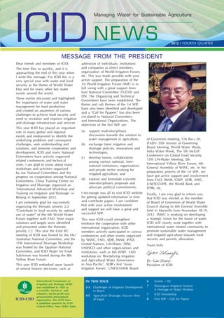 ICID NEW S
                                                             Managing Water for Sustainable Agriculture




                                                                                                                       2012 I FOURTH QUARTER



                                 MESSAGE FROM THE PRESIDENT
Dear friends and members of ICID,                admission of individuals, institutions
The time ﬂies so quickly, and it is              and companies as direct members,
approaching the end of this year when            organization of World Irrigation Forum,
I write this message. For ICID this is a         etc. This was made possible with your
very special year with water and food            active support. The preparation of the
security as the theme of World Water             1st World Irrigation Forum (WIF) is in
Day and for many other key water                 full swing with a great support from
events around the world.                         host National Committee (TUCID) and
                                                 DSI. The Organizing and Technical
These events discussed and highlighted
                                                 Committees have been established. The
the importance of water and water
                                                 theme and sub themes of the 1st WIF
management for food production
                                                 have also been identiﬁed and developed
and created an awareness of various
                                                 and a “Call for Ppapers” has also been
challenges to achieve food security and
                                                 circulated to National Committees
need to revitalize and improve irrigation
                                                 and International Organizations. The
and drainage infrastructure and services.
                                                 objectives of the ﬁrst WIF are:
This year ICID has played an important
role in many global and regional                 (a)     support multi-disciplinary
events and endeavored to identify the                    discussions towards the solution to
underlying problems and consequent                       water management in agriculture,           of Governors meeting, UN Rio+20,
challenges, seek understanding and               (b)     exchange latest irrigation and             IFAD’s 35th Session of Governing
solutions, and promote cooperation and                   drainage policies, innovations and         Board Meeting, World Water Week,
development. ICID and many National                      technologies,                              India Water Week, The 5th McGill
Committees have actively organized                                                                  Conference on Global Food Security,
                                                 (c)     develop liaison, collaboration
related conferences and technical                                                                   17th UN-Water Meeting, 5th
                                                         among various national, inter-
visits. I am glad to know about many                                                                International Yellow River Forum, 6th
                                                         national institutions, organizations
workshops and activities organized                                                                  General Assembly of WWC, etc. In the
                                                         and private sector working for
by our National Committees and the                                                                  preparatory process of the 1st WIF, we
                                                         irrigated agriculture, and
progress on cooperation among National                                                              have got active support and involvement
                                                 (d)     explore and formulate concrete             from FAO, IWMI, GWP, ADB, AWC,
Committees. China Training Centre on
                                                         inter-disciplinary proposals and           UNESCO-IHE, the World Bank and
Irrigation and Drainage organized an
                                                         advocate political commitments.            IFPRI, etc.
‘International Advanced Workshop and
Training on Irrigation and Drainage’ in          I encourage you all to visit ICID website          Finally, I am very glad to inform you
Beijing in September 2012.                       for getting updated information in time            that ICID was elected as the member
I am extremely glad for successfully             and contribute papers. I am conﬁdent               of Board of Governors of World Water
organizing the thematic priority 2.2             that with your active involvement                  Council during its 6th General Assembly
“Contribute to food security by optimal          and support we will have a great and               held in Marseille from November 18-19,
use of water” of the 6th World Water             successful WIF.                                    2012. WWC is working on developing
Forum together with FAO. Nine major              This year ICID could strengthen/                   a strategic vision for the future of water.
solutions and targets were identiﬁed             reinforce the cooperation with other               ICID will closely work together with
and presented under the thematic                 international organization. ICID                   international water related community to
priority 2.2. This year the 63rd IEC             members actively participated in various           promote sustainable water management
meeting of ICID was hosted by the IAL/           conferences and other events organized             and irrigated agriculture towards food
Australian National Committee, and the           by WWC, FAO, ADB, IWMI, IFAD,                      security and poverty alleviation.
11th International Drainage Workshop             United Nations, UN-Water, SIWI,                    Yours truly
was hosted by the Egyptian National              UNESCO and other organizations and
Committee, and ICID Water for Food               institutions, such as 6th WWF, FAO
Sub-forum was hosted during the 8th              workshop on ‘Revitalizing Irrigation
Yellow River Forum.                              and Agricultural Water Governance                  Dr. Gao Zhanyi
This year ICID embarked upon launch              in Asia Paciﬁc’, ADB’s ﬁrst ‘Asian                 President of ICID
of several historic decisions, such as           Irrigation Forum’, UNESCO-IHE Board


              International Commission on              IN THIS ISSUE                                6    Sontek – IQ
              Irrigation and Drainage (ICID)
              was established in 1950 as               2-3   Challenges of Irrigation Development   7    Dujiangyan Irrigation System:
              a scientiﬁc, technical and                     in Brazil                                   A Heritage of Water Wisdom
              voluntary not-for-proﬁt non-                                                          7    ICID Scholarship
              governmental international               4-5   Agriculture Drainage: Success Story
              organization. The ICID News                    of Egypt                               8
                                                                                                    ICID First WIF - Call for Papers QUARTER 1
                                                                                                         NEWS 2012 I FOURTH
              is published quarterly by ICID
              Central Ofﬁce, New Delhi, India.
 