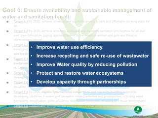  Target 6.1 By 2030, achieve universal and equitable access to safe and affordable drinking water for
all.
 Target 6.2 By 2030, achieve access to adequate and equitable sanitation and hygiene for all and
end open defecation, paying special attention to the needs of women and girls and those in
vulnerable situations.
 Target 6.3 By 2030, improve water quality by reducing pollution, eliminating dumping and
minimizing release of hazardous chemicals and materials, halving the proportion of untreated
wastewater and substantially increasing recycling and safe reuse globally.
 Target 6.4 By 2030, substantially increase water-use efficiency across all sectors and ensure
sustainable withdrawals and supply of freshwater to address water scarcity and substantially
reduce the number of people suffering from water scarcity.
 Target 6.5 By 2030, implement integrated water resources management at all levels, including
through transboundary cooperation as appropriate
 Target 6.6 By 2020, protect and restore water-related ecosystems, including mountains, forests,
wetlands, rivers, aquifers and lakes.
 Target 6.a By 2030, expand international cooperation and capacity-building support to
developing countries in water- and sanitation related activities and programmes, including water
harvesting, desalination, water efficiency, wastewater treatment, recycling and reuse technologies
 Target 6.b Support and strengthen the participation of local communities in improving water and
sanitation management.
• Improve water use efficiency
• Increase recycling and safe re-use of wastewater
• Improve Water quality by reducing pollution
• Protect and restore water ecosystems
• Develop capacity through partnerships
 