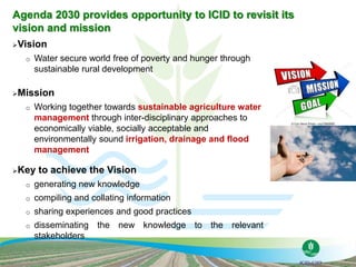 Vision
o Water secure world free of poverty and hunger through
sustainable rural development
Mission
o Working together towards sustainable agriculture water
management through inter-disciplinary approaches to
economically viable, socially acceptable and
environmentally sound irrigation, drainage and flood
management
Key to achieve the Vision
o generating new knowledge
o compiling and collating information
o sharing experiences and good practices
o disseminating the new knowledge to the relevant
stakeholders
Agenda 2030 provides opportunity to ICID to revisit its
vision and mission
 