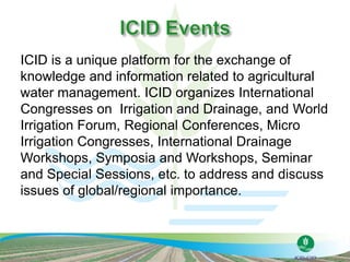 ICID is a unique platform for the exchange of
knowledge and information related to agricultural
water management. ICID organizes International
Congresses on Irrigation and Drainage, and World
Irrigation Forum, Regional Conferences, Micro
Irrigation Congresses, International Drainage
Workshops, Symposia and Workshops, Seminar
and Special Sessions, etc. to address and discuss
issues of global/regional importance.
 