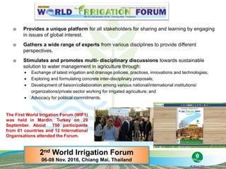  Provides a unique platform for all stakeholders for sharing and learning by engaging
in issues of global interest.
 Gathers a wide range of experts from various disciplines to provide different
perspectives.
 Stimulates and promotes multi- disciplinary discussions towards sustainable
solution to water management in agriculture through:
 Exchange of latest irrigation and drainage policies, practices, innovations and technologies;
 Exploring and formulating concrete inter-disciplinary proposals;
 Development of liaison/collaboration among various national/international institutions/
organizations/private sector working for irrigated agriculture; and
 Advocacy for political commitments.
2nd World Irrigation Forum
06-08 Nov. 2016, Chiang Mai, Thailand
The First World Irrigation Forum (WIF1)
was held in Mardin, Turkey on 29
September. About 750 participants
from 61 countries and 12 International
Organisations attended the Forum.
 