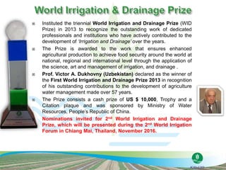  Instituted the triennial World Irrigation and Drainage Prize (WID
Prize) in 2013 to recognize the outstanding work of dedicated
professionals and institutions who have actively contributed to the
development of ‘Irrigation and Drainage’ over the years.
 The Prize is awarded to the work that ensures enhanced
agricultural production to achieve food security around the world at
national, regional and international level through the application of
the science, art and management of irrigation, and drainage .
 Prof. Victor A. Dukhovny (Uzbekistan) declared as the winner of
the First World Irrigation and Drainage Prize 2013 in recognition
of his outstanding contributions to the development of agriculture
water management made over 57 years.
 The Prize consists a cash prize of US $ 10,000, Trophy and a
Citation plaque and was sponsored by Ministry of Water
Resources, People’s Republic of China.
 Nominations invited for 2nd World Irrigation and Drainage
Prize, which will be presented during the 2nd World Irrigation
Forum in Chiang Mai, Thailand, November 2016.
 