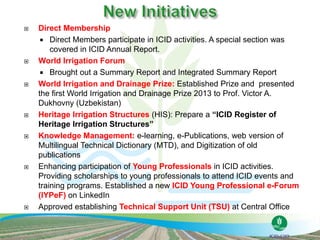  Direct Membership
 Direct Members participate in ICID activities. A special section was
covered in ICID Annual Report.
 World Irrigation Forum
 Brought out a Summary Report and Integrated Summary Report
 World Irrigation and Drainage Prize: Established Prize and presented
the first World Irrigation and Drainage Prize 2013 to Prof. Victor A.
Dukhovny (Uzbekistan)
 Heritage Irrigation Structures (HIS): Prepare a “ICID Register of
Heritage Irrigation Structures”
 Knowledge Management: e-learning, e-Publications, web version of
Multilingual Technical Dictionary (MTD), and Digitization of old
publications
 Enhancing participation of Young Professionals in ICID activities.
Providing scholarships to young professionals to attend ICID events and
training programs. Established a new ICID Young Professional e-Forum
(IYPeF) on LinkedIn
 Approved establishing Technical Support Unit (TSU) at Central Office
 
