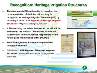 The structures fulfilling the criteria, based on the
recommendation of the International Jury is
recognized as Heritage Irrigation Structure (HIS) by
including it in an “ICID Register of Heritage Irrigation
Structures” <http://www.icid.org/icid_his1.html>
 A Plaque citing the salient features of the HIS will be
awarded to the National Committees for onward
transmission to the authorities responsible for the
running and maintenance of the structure
 The ICID Register of HIS would be publicized
through ICID media.
 Established “ICID Register of Heritage Irrigation
Structures” on website with a total 25 registered
structures.
 