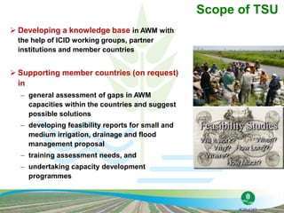  Developing a knowledge base in AWM with
the help of ICID working groups, partner
institutions and member countries
 Supporting member countries (on request)
in
 general assessment of gaps in AWM
capacities within the countries and suggest
possible solutions
 developing feasibility reports for small and
medium irrigation, drainage and flood
management proposal
 training assessment needs, and
 undertaking capacity development
programmes
Scope of TSU
 