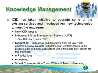  ICID has taken initiative to upgrade some of the
existing services and introduced few new technologies
to meet the requirement:
 New ICID Website
 Integrated Library Management System (ILMS)
 Text Delivery System (TDS)
 Digitization: Publications and documents from the year 1950
onwards are now available in digital format. Central Office is in the
process of placing these publications in the ‘Members only’ section for
free download.
 e-Publications
 e-Learning
 Virtual Communication Tools: Web and Tele-conferencing
 