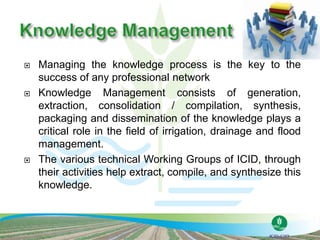 Managing the knowledge process is the key to the
success of any professional network
 Knowledge Management consists of generation,
extraction, consolidation / compilation, synthesis,
packaging and dissemination of the knowledge plays a
critical role in the field of irrigation, drainage and flood
management.
 The various technical Working Groups of ICID, through
their activities help extract, compile, and synthesize this
knowledge.
 
