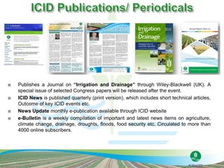  Publishes a Journal on “Irrigation and Drainage” through Wiley-Blackwell (UK). A
special issue of selected Congress papers will be released after the event.
 ICID News is published quarterly (print version), which includes short technical articles,
Outcome of key ICID events etc.
 News Update monthly e-publication available through ICID website
 e-Bulletin is a weekly compilation of important and latest news items on agriculture,
climate change, drainage, droughts, floods, food security etc. Circulated to more than
4000 online subscribers.
 