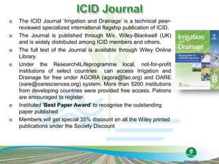  The ICID Journal ‘Irrigation and Drainage’ is a technical peer-
reviewed specialized international flagship publication of ICID.
 The Journal is published through M/s. Wiley-Blackwell (UK)
and is widely distributed among ICID members and others.
 The full text of the Journal is available through Wiley Online
Library
 Under the Research4Lifeprogramme local, not-for-profit
institutions of select countries can access Irrigation and
Drainage for free under AGORA (agora@fao.org) and OARE
(oare@oaresciences.org) system. More than 5200 institutions
from developing countries were provided free access. Patrons
are encouraged to register.
 Instituted 'Best Paper Award' to recognise the outstanding
paper published
 Members will get special 35% discount on all the Wiley printed
publications under the Society Discount
 