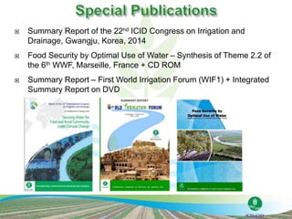  Summary Report of the 22nd ICID Congress on Irrigation and
Drainage, Gwangju, Korea, 2014
 Food Security by Optimal Use of Water – Synthesis of Theme 2.2 of
the 6th WWF, Marseille, France + CD ROM
 Summary Report – First World Irrigation Forum (WIF1) + Integrated
Summary Report on DVD
 