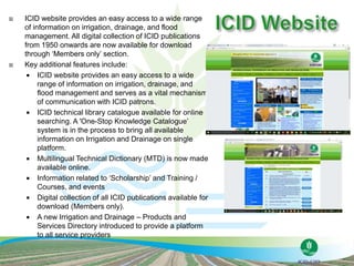  ICID website provides an easy access to a wide range
of information on irrigation, drainage, and flood
management. All digital collection of ICID publications
from 1950 onwards are now available for download
through ‘Members only’ section.
 Key additional features include:
 ICID website provides an easy access to a wide
range of information on irrigation, drainage, and
flood management and serves as a vital mechanism
of communication with ICID patrons.
 ICID technical library catalogue available for online
searching. A 'One-Stop Knowledge Catalogue’
system is in the process to bring all available
information on Irrigation and Drainage on single
platform.
 Multilingual Technical Dictionary (MTD) is now made
available online.
 Information related to ‘Scholarship’ and Training /
Courses, and events
 Digital collection of all ICID publications available for
download (Members only).
 A new Irrigation and Drainage – Products and
Services Directory introduced to provide a platform
to all service providers
 