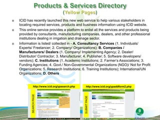  ICID has recently launched this new web service to help various stakeholders in
locating required services, products and business information using ICID website.
 This online service provides a platform to enlist all the services and products being
provided by consultants, manufacturing companies, dealers, and other professional
institutions dealing in irrigation and drainage sector.
 Information is listed/ collected in - A. Consultancy Services (1. Individuals/
Experts/ Freelancer; 2. Company/ Organizations); B. Companies /
Manufacturers/ Dealers (1. Company/ Implementing Agency; 2. Dealer/
Distributor/ Contractor; 3. Manufacturer; 4. Publisher; 5. Software developers/
vendors); C. Institutions (1. Academic Institutions; 2. Farmer’s Associations; 3.
Funding Agencies; 4. Govt./ Non-Governmental Organizations (NGO)/ Not for Profit
Organizations; 5. Research Institutions; 6. Training Institutions); International/UN
Organizations; D. Others
SEARCHPAGE
SUBMITPAGEhttp://www.icid.org/ypsearch.php http://www.icid.org/ypaddform2.php
 