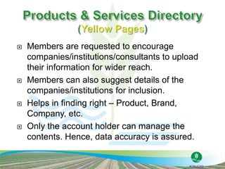  Members are requested to encourage
companies/institutions/consultants to upload
their information for wider reach.
 Members can also suggest details of the
companies/institutions for inclusion.
 Helps in finding right – Product, Brand,
Company, etc.
 Only the account holder can manage the
contents. Hence, data accuracy is assured.
 