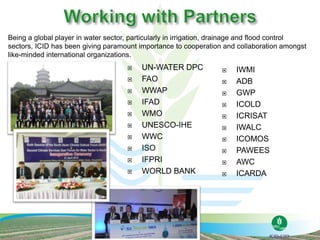  UN-WATER DPC
 FAO
 WWAP
 IFAD
 WMO
 UNESCO-IHE
 WWC
 ISO
 IFPRI
 WORLD BANK
 IWMI
 ADB
 GWP
 ICOLD
 ICRISAT
 IWALC
 ICOMOS
 PAWEES
 AWC
 ICARDA
Being a global player in water sector, particularly in irrigation, drainage and flood control
sectors, ICID has been giving paramount importance to cooperation and collaboration amongst
like-minded international organizations.
 