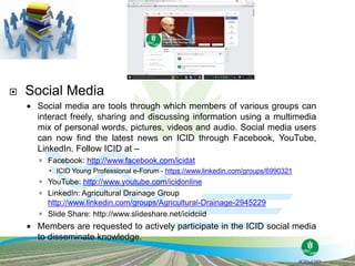  Social Media
 Social media are tools through which members of various groups can
interact freely, sharing and discussing information using a multimedia
mix of personal words, pictures, videos and audio. Social media users
can now find the latest news on ICID through Facebook, YouTube,
LinkedIn. Follow ICID at –
 Facebook: http://www.facebook.com/icidat
 ICID Young Professional e-Forum - https://www.linkedin.com/groups/6990321
 YouTube: http://www.youtube.com/icidonline
 LinkedIn: Agricultural Drainage Group
http://www.linkedin.com/groups/Agricultural-Drainage-2945229
 Slide Share: http://www.slideshare.net/icidciid
 Members are requested to actively participate in the ICID social media
to disseminate knowledge.
 