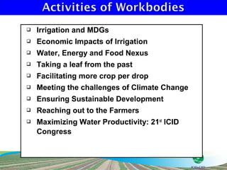    Irrigation and MDGs
   Economic Impacts of Irrigation
   Water, Energy and Food Nexus
   Taking a leaf from the past
   Facilitating more crop per drop
   Meeting the challenges of Climate Change
   Ensuring Sustainable Development
   Reaching out to the Farmers
   Maximizing Water Productivity: 21st ICID
    Congress
 
