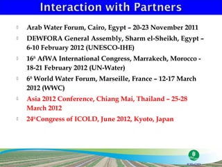    Arab Water Forum, Cairo, Egypt – 20-23 November 2011
   DEWFORA General Assembly, Sharm el-Sheikh, Egypt –
    6-10 February 2012 (UNESCO-IHE)
   16th AfWA International Congress, Marrakech, Morocco -
    18-21 February 2012 (UN-Water)
   6th World Water Forum, Marseille, France – 12-17 March
    2012 (WWC)
   Asia 2012 Conference, Chiang Mai, Thailand – 25-28
    March 2012
   24th Congress of ICOLD, June 2012, Kyoto, Japan
 