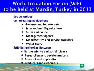Key Objectives:
(a) Increasing Involvement
       ● Government departments
        ● International Organizations
        ● Banks and donors
        ● Management agents
        ● Manufactures and service providers
        ● Water users
(b)Bridging the Gap Between
       ● Nature science and social science
       ● Researchers and decision makers
       ● Research and application
       ● Producers and customers
 