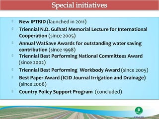    New IPTRID (launched in 2011)
   Triennial N.D. Gulhati Memorial Lecture for International
    Cooperation (since 2005)
   Annual WatSave Awards for outstanding water saving
    contribution (since 1998)
   Triennial Best Performing National Committees Award
    (since 2002)
   Triennial Best Performing Workbody Award (since 2005)
   Best Paper Award (ICID Journal Irrigation and Drainage)
    (since 2006)
   Country Policy Support Program (concluded)
 