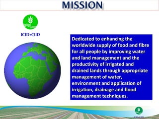 Dedicated to enhancing the
worldwide supply of food and fibre
for all people by improving water
and land management and the
productivity of irrigated and
drained lands through appropriate
management of water,
environment and application of
irrigation, drainage and flood
management techniques.
 