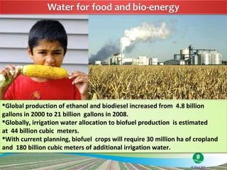 Global production of ethanol and biodiesel increased from 4.8 billion
gallons in 2000 to 21 billion gallons in 2008.
Globally, irrigation water allocation to biofuel production is estimated
at 44 billion cubic meters.
With current planning, biofuel crops will require 30 million ha of cropland
and 180 billion cubic meters of additional irrigation water.
 