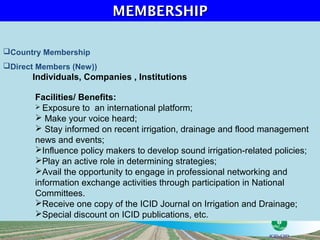 MEMBERSHIP

Country Membership
Direct Members (New))
      Individuals, Companies , Institutions

       Facilities/ Benefits:
        Exposure to an international platform;
        Make your voice heard;
        Stay informed on recent irrigation, drainage and flood management
       news and events;
       Influence policy makers to develop sound irrigation-related policies;
       Play an active role in determining strategies;
       Avail the opportunity to engage in professional networking and
       information exchange activities through participation in National
       Committees.
       Receive one copy of the ICID Journal on Irrigation and Drainage;
       Special discount on ICID publications, etc.
 