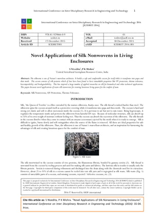 International Conference on Inter Disciplinary Research in Engineering and Technology 1
Cite this article as: S Nivedita, P K Mishra. “Novel Applications of Silk Nonwovens in Living Enclosures”.
International Conference on Inter Disciplinary Research in Engineering and Technology (2016): 01-04.
Print.
International Conference on Inter Disciplinary Research in Engineering and Technology 2016
[ICIDRET 2016]
ISBN 978-81-929866-0-9 VOL 01
Website icidret.in eMail icidret@asdf.res.in
Received 17-December-2015 Accepted 30-December-2015
Article ID ICIDRET001 eAID ICIDRET.2016.001
Novel Applications of Silk Nonwovens in Living
Enclosures
S Nivedita1
, P K Mishra1
1
Central Sericultural Germplasm Resources Centre, India
Abstract: The silkworm is one of Nature’s marvelous architects. It builds a safe and comfortable cocoon for itself while it transforms into pupa and
then moth. The cocoon consists of silk proteins which of late have been found to have remarkable properties like UV protection, thermo tolerance,
biocompatibility and biodegradability. This has inspired a large number of applied researches on silk for biomedical and other technical applications.
This paper discusses novel applications of waste silk nonwovens for creating luxurious living spaces for the comfort of man.
Keywords: Silk Nonwovens, UV Protection, Thermo Tolerance.
INTRODUCTION
Silk, ‘the Queen of Textiles’ is a fibre extruded by the mature silkworm, Bombyx mori. The silk thread is indeed harder than steel. The
silkworm spins the cocoon around itself as a protective covering while it transforms into pupa and then moth. The cocoon is hard and
strong yet elastic and soft to allow movement inside the cocoon (1). It is pervious to air but not to rain water. Being hygroscopic, it
regulates the temperature inside and protects the silkworm from harmful UV rays. Because of molecular structure, silk can absorb up
to 35% of its own weight of moisture without feeling wet. Thus the cocoon can absorb the excretion of the silkworm. The silk threads
in the cocoon dissolve when they come in contact with an enzyme (cocoonase) ejected by the moth when it is ready to emerge. Silk is
difficult to ignite, burns slowly and self-extinguishes when the source of the flame is removed. All these are ideal properties for safe
and healthy growth of the silkworm. Thus, the silkworm is one of Nature’s marvellous architects, and an inspiration for harnessing the
advantages of silk and creating luxurious spaces for the comfort of man.
Figure 1. Silk waste
The silk intertwined in the cocoon consists of two proteins, the filamentous fibroin, bonded by gummy sericin (2). Silk thread is
unwound from the cocoon by reeling process and used for making silk yarns and fabrics. The lustrous silk in textiles is usually only the
fibroin protein. Sericin is removed during refinement and discharged into the drain along with the chemicals used for its extraction.
However, about 25 to 35% of silk in a cocoon cannot be reeled into raw silk yarn and is segregated as silk waste. Silk waste (Fig. 1)
consists of unreelable parts of a cocoon, end-missing cocoons, rejected / defective cocoons, etc. (3)
This paper is prepared exclusively for International Conference on Inter Disciplinary Research in Engineering and Technology 2016 [ICIDRET] which is published
by ASDF International, Registered in London, United Kingdom. Permission to make digital or hard copies of part or all of this work for personal or classroom use
is granted without fee provided that copies are not made or distributed for profit or commercial advantage, and that copies bear this notice and the full citation on
the first page. Copyrights for third-party components of this work must be honoured. For all other uses, contact the owner/author(s). Copyright Holder can be
reached at copy@asdf.international for distribution.
2016 © Reserved by ASDF.international
 