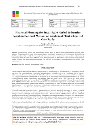 International Conference on Inter Disciplinary Research in Engineering and Technology 21
Cite this article as: Rahi Jain, Bakul Rao. “Financial Planning for Small-Scale Herbal Industries based on
National Mission on Medicinal Plant scheme: A Case Study”. International Conference on Inter
Disciplinary Research in Engineering and Technology (2016): 21-25. Print.
International Conference on Inter Disciplinary Research in Engineering and Technology 2016
[ICIDRET 2016]
ISBN 978-81-929866-0-9 VOL 01
Website icidret.in eMail icidret@asdf.res.in
Received 18-December-2015 Accepted 30-December-2015
Article ID ICIDRET005 eAID ICIDRET.2016.005
Financial Planning for Small-Scale Herbal Industries
based on National Mission on Medicinal Plant scheme: A
Case Study
Rahi Jain1
, Bakul Rao2
1, 2
Centre for Technology Alternatives for Rural Areas (CTARA), Indian Institute of Technology Bombay (IITB), Powai
Mumbai, India
Abstract: The study proposes financial plans incorporated with National Mission on Medicinal Plants (NMMP) Scheme for small-scale herbal
industries. The study identifies the role of various parameters like raw material source, processing type and entrepreneur type that can affect the
feasibility of the financial plan both for the economically weaker sections as well as private entrepreneur in rural areas. A case study on setting up
semi-processing unit for Phyllanthus amarus in Khirvire Village, Ahmednagar District, and Maharashtra is used to demonstrate the importance and
potential of financial plans support for any rural entrepreneur. This study could help policymakers in developing better policies for successful scheme
implementation.
Keywords: Small-Scale Industries, Medicinal plant, NMMP.
INTRODUCTION
Globally, medicinal plants (MPs) are demanded in the healthcare for allopathic drugs [1], medical diagnostic [2] and traditional medical
systems [3]. The world MPs demand is expected to increase from Rs. 0.94 trillion in 2009 to Rs. 334 trillion in 2050 [4]. Further,
India’s nutraceuticals current market stands at Rs. 0.19 trillion with expected compounded annual growth rate of 17% for next 5 years
[5]. This global and domestic demand for MPs has put pressure on the current supply sources (majorly wild and forests) [6]. World
Health Organization in early 2000s discussed upon sustaining quality MPs supply [7], [8]. India’s focus on MPs supply sources
sustainability started with its ninth five-year plan (1997-2002) [9] that resulted in the implementation of National Mission on Medicinal
Plants (NMMP) scheme in 2008. This mission provides financial as well as technical support to the complete Indian herbal industry
supply chain from cultivation to finished product marketing to ensure quality MP supply sustainability and increase in global market
share from mere 1% [6]. Such scheme can open new livelihood opportunities in rural areas that could allow rural entrepreneurs to
shift from cultivators and collectors to small-scale industrialists.
Accordingly, these rural entrepreneurs require a financial plan for their project to approach the government for support. A financial
plan provides a summary about the sources and allocation of various financial resources to the various future expenses that helps in
making a decision of selecting the most appropriate business plan. However, both the NMMP operational guidelines and limited
literature on NMMP fall short of providing a system or framework to help rural entrepreneurs to develop their own financial plan [6].
Studies by Jain and Rao (2013 and 2015) showed the policy design issues like project selection decision, technology silence,
accountability and content clarity that can affect both mission implementation and rural entrepreneurs [10], [11].
Further, studies in Uttarakhand State, India by Pangriya (2015) and Kuniyal et al (2015) had raised the implementation issues like MP
This paper is prepared exclusively for International Conference on Inter Disciplinary Research in Engineering and Technology 2016 [ICIDRET] which is published
by ASDF International, Registered in London, United Kingdom. Permission to make digital or hard copies of part or all of this work for personal or classroom use
is granted without fee provided that copies are not made or distributed for profit or commercial advantage, and that copies bear this notice and the full citation on
the first page. Copyrights for third-party components of this work must be honoured. For all other uses, contact the owner/author(s). Copyright Holder can be
reached at copy@asdf.international for distribution.
2016 © Reserved by ASDF.international
 
