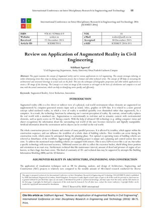 International Conference on Inter Disciplinary Research in Engineering and Technology 68
Cite this article as: Siddhant Agarwal. “Review on Application of Augmented Reality in Civil Engineering”.
International Conference on Inter Disciplinary Research in Engineering and Technology (2016): 68-71.
Print.
International Conference on Inter Disciplinary Research in Engineering and Technology 2016
[ICIDRET 2016]
ISBN 978-81-929866-0-9 VOL 01
Website icidret.in eMail icidret@asdf.res.in
Received 22-December-2015 Accepted 30-December-2015
Article ID ICIDRET015 eAID ICIDRET.2016.015
Review on Application of Augmented Reality in Civil
Engineering
Siddhant Agarwal1
1
Civil Engineering Department, Amity University Uttar Pradesh-Lucknow Campus
Abstract: This paper examines the concept of Augmented reality and its various applications in civil engineering. The concept envisages reducing, or
rather eliminating errors that creep in during construction process due to human and other technical errors. The concept of AR helps in recreating the
architectural and structural drawings in actual scale on the field. This uses the techniques of holographic projections and other mobile applications to
create a 3D image of the drawing. The Concept is to create an image of the structure as envisaged on the basis of calculations and compare it in real
time with the actual construction, which can help in identifying errors quickly and efficiently.
Keywords: Augmented Reality, Error Reduction, Innovation.
INTRODUCTION
Augmented reality (AR) is a live direct or indirect view of a physical, real-world environment whose elements are augmented (or
supplemented) by computer-generated sensory input such as sound, video, graphics or GPS data. It is related to a more general
concept called mediated reality, in which a view of reality is modified (possibly even diminished rather than augmented), by a
computer. As a result, the technology functions by enhancing one’s current perception of reality. By contrast, virtual reality replaces
the real world with a simulated one. Augmentation is conventionally in real-time and in semantic context with environmental
elements, such as sports scores on TV during a match. With the help of advanced AR technology (e.g. adding computer vision and
object recognition) the information about the surrounding real world of the user becomes interactive and digitally manipulable.
Artificial information about the environment and its objects can be overlaid on the real world.
The whole construction process is dynamic and consists of many parallel processes. It is affected by troubles, which appear within the
construction sequence, and can influence the workflow of a whole chain of building vehicles. Here troubles can occur during the
construction work, which cannot be anticipated during the planning phase. Not optimal co-operating teams of building vehicles are
referred as disturbance of the workflow. Aggravatingly each building project is unique and a planning and control system does not
exist. To address the mentioned issues building vehicles are equipped with sensors. This is not a GPS-receiver like a car sat, but rather
a specific technology with increased accuracy. Additional sensors are able to collect the excavator bucket, shield tilting dozer position
and orientation in an exact way. Furthermore technical data like maintenance interval, amount of diesel and pressure of engine oil are
known, so that a huge data basis exists. This kind of continuity of 3D- and technical data may be supported by attempts like Building
Information Modeling (BIM) and the 5D Initiative
AUGMENTED REALITY IN ARCHITECTURE, ENGINEERING AND CONSTRUCTION
The application of visualization techniques such as AR for planning, analysis, and design of Architecture, Engineering, and
Construction (AEC) projects is relatively new compared to the sizeable amount of AR-related research conducted for diverse
This paper is prepared exclusively for International Conference on Inter Disciplinary Research in Engineering and Technology 2016 [ICIDRET] which is published
by ASDF International, Registered in London, United Kingdom. Permission to make digital or hard copies of part or all of this work for personal or classroom use
is granted without fee provided that copies are not made or distributed for profit or commercial advantage, and that copies bear this notice and the full citation on
the first page. Copyrights for third-party components of this work must be honoured. For all other uses, contact the owner/author(s). Copyright Holder can be
reached at copy@asdf.international for distribution.
2016 © Reserved by ASDF.international
 