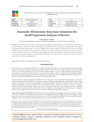 International Conference on Inter Disciplinary Research in Engineering and Technology 83
Cite this article as: Neeru Rathee, Nishtha. “Automatic AU intensity detection/estimation for Facial
Expression Analysis: A Review”. International Conference on Inter Disciplinary Research in Engineering
and Technology (2016): 83-88. Print.
International Conference on Inter Disciplinary Research in Engineering and Technology 2016
[ICIDRET 2016]
ISBN 978-81-929866-0-9 VOL 01
Website icidret.in eMail icidret@asdf.res.in
Received 23-December-2015 Accepted 30-December-2015
Article ID ICIDRET018 eAID ICIDRET.2016.018
Automatic AU intensity detection/estimation for
Facial Expression Analysis: A Review
Neeru Rathee1
, Nishtha1
1
Electronics and Communication Engineering, Maharaja Surajmal Institute of Technology, New Delhi, India
Abstract: Automatic facial expression analysis is an area of great research especially in the field of computer vision and robotics. In the work done so
far, the facial expression analysis is done either by recognizing the facial expression directly or indirectly by first recognizing AUs and then applying
this information for facial expression analysis. The various challenges in facial expression analysis are associated with face detection and tracking,
facial feature extraction and the facial feature classification. The presented review gives a brief description of the time line view of the research work
carried for AU detection/estimation in static and dynamic image sequences and possible solutions proposed by researchers in this field since 2002. In
short, the paper will provide an impetus for various challenges and applications of AU detection, and new research topics, which will increase the
productivity in this exciting and challenging field.
Keywords: AU Intensity, Facial Expression, Facial Feature Classification.
INTRODUCTION
Human face is a very useful and powerful source of depicting the human behaviour as it is the most natural way to express their
emotions. Research shows that the verbal part of a message contributes only for 7%; the vocal part contributes for 38% while facial
expression of the speaker contributes for 55% of the effect of spoken message as a whole. It implies that facial expression plays the
most important role in human communication [1, 5]. Facial expression analysis, which is an important media of Human-Computer
Interface (HCI), gained much attention after the development of technologies like pattern recognition and artificial intelligence [1, 5].
Moreover, machine understanding of facial expressions can bring revolution in HCI.
The facial expression analysis is generally accomplished in three steps: face detection (also called face acquisition), facial feature
extraction and facial expression classification. Face detection refers to localizing or detecting the face region in input images or image
sequences. Facial feature extraction is accomplished for extracting information about the encountered facial expression. Facial
expression classification refers to classification of the observed facial expression, which can be done in two ways i.e. applying a
classifier that can directly classify the emotions or in terms of Action Units (AUs) that cause an expression and then recognizing
expressions. Facial expression analysis is done either directly or indirectly. In direct approach, facial expressions are recognized
directly. In indirect approach, first facial action units are recognized and then facial expression is recognized.
Facial Action Coding System (FACS) is the best known and most commonly used sign judgement approach developed to describe
facial actions. It describes 44 AUs that provides information of all visually detectable face changes. FACS coder decomposes a shown
expression into the specific AUs that describes the expression. In 1971, Ekman and Friesen defined six basic emotions that comprise
of happiness, sadness, fear, disgust, surprise and anger, and are also referred to as basic emotions [1].
This paper is prepared exclusively for International Conference on Inter Disciplinary Research in Engineering and Technology 2016 [ICIDRET] which is published
by ASDF International, Registered in London, United Kingdom. Permission to make digital or hard copies of part or all of this work for personal or classroom use
is granted without fee provided that copies are not made or distributed for profit or commercial advantage, and that copies bear this notice and the full citation on
the first page. Copyrights for third-party components of this work must be honoured. For all other uses, contact the owner/author(s). Copyright Holder can be
reached at copy@asdf.international for distribution.
2016 © Reserved by ASDF.international
 