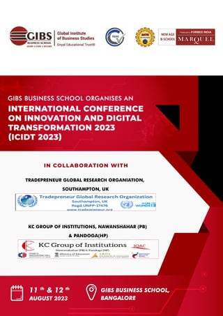 IN COLLABORATION WITH
TRADEPRENEUR GLOBAL RESEARCH ORGANIATION,
SOUTHAMPTON, UK
KC GROUP OF INSTITUTIONS, NAWANSHAHAR (PB)
& PANDOGA(HP)
11 th
& 12 th
AUGUST 2023
GIBS BUSINESS SCHOOL,
BANGALORE
INTERNATIONAL CONFERENCE
ON INNOVATION AND DIGITAL
TRANSFORMATION 2023
(ICIDT 2023)
GIBS BUSINESS SCHOOL ORGANISES AN
 