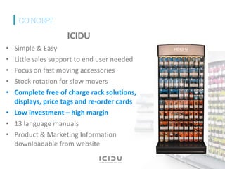 ICIDU Simple & Easy Little sales support to end user needed Focus on fast moving accessories Stock rotation for slow movers Complete free of charge rack solutions, displays, price tags and re-order cards  Low investment – high margin 13 language manuals  Product & Marketing Information downloadable from website CONCEPT 