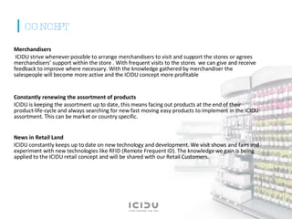 Merchandisers ICIDU strive whenever possible to arrange merchandisers to visit and support the stores or agrees merchandisers’ support within the store . With frequent visits to the stores  we can give and receive feedback to improve where necessary. With the knowledge gathered by merchandiser the salespeople will become more active and the ICIDU concept more profitable Constantly renewing the assortment of products ICIDU is keeping the assortment up to date, this means facing out products at the end of their product-life-cycle and always searching for new fast moving easy products to implement in the ICIDU assortment. This can be market or country specific. News in Retail Land ICIDU constantly keeps up to date on new technology and development. We visit shows and fairs and experiment with new technologies like RFID (Remote Frequent ID). The knowledge we gain is being applied to the ICIDU retail concept and will be shared with our Retail Customers. CONCEPT 