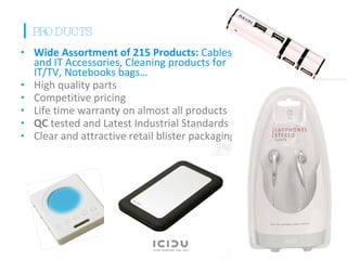 Wide Assortment of 215 Products:  Cables and IT Accessories, Cleaning products for IT/TV, Notebooks bags…  High quality parts Competitive pricing Life time warranty on almost all products QC  tested and Latest Industrial Standards Clear and attractive retail blister packaging   PRODUCTS 