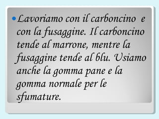 Lavoriamo con il carboncino  e  con la fusaggine. Il carboncino tende al marrone, mentre la fusaggine tende al blu. Usiamo anche la gomma pane e la gomma normale per le sfumature. 